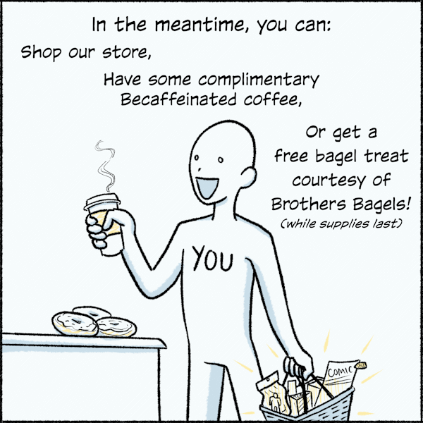 In the meantime, you can: Shop our store, Have some complimentary Becaffeinated coffee, Or get a free bagel treat courtesy of Brothers Bagels!  (While supplies last)